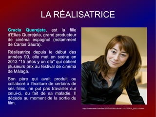 LA RÉALISATRICE
Gracia Querejeta, est la fille
d'Elías Querejeta, grand producteur
de cinéma espagnol (notamment
de Carlos Saura).
Réalisatrice depuis le début des
années 90, elle met en scène en
2013 "15 años y un día" qui obtient
plusieurs prix au festival de cinéma
de Málaga.
Son père qui avait produit ou
collaboré à l'écriture de certains de
ses films, ne put pas travailler sur
celui-ci, du fait de sa maladie. Il
décède au moment de la sortie du
film.
http://cadenaser.com/ser/2013/06/09/cultura/1370733435_850215.html
 