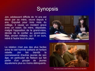 Synopsis
Jon, adolescent difficile de 14 ans est
élevé par sa mère, veuve depuis 4
ans. Expulsé pour trois mois du
collège, il cause un incident grave
avec un voisin. Sa mère, dépassée,
malgré l'opposition de la grand-mère,
décide de le confier au grand-père,
Max, ancien militaire, qui vit en ours,
retiré à l'autre bout du pays.
La relation n'est pas des plus faciles
entre le vieil homme solitaire et l'enfant
rebelle. Jon fait bientôt la
connaissance d'autres jeunes de son
âge, en particulier de Nelson qui fait
partie d'un groupe de jeunes
équatoriens plus ou moins délinquants.
cultura.elpais.com/cultura/2013/09/25
http://www.cinebso.net/2013/04/critica-15-anos-y-un-dia-2013
 