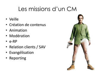Les missions d’un CM
•
•
•
•
•
•
•
•

Veille
Création de contenus
Animation
Modération
e-RP
Relation clients / SAV
Evangélisation
Reporting

 