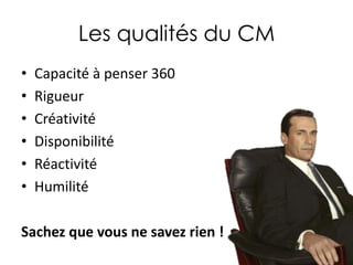 Les qualités du CM
•
•
•
•
•
•

Capacité à penser 360
Rigueur
Créativité
Disponibilité
Réactivité
Humilité

Sachez que vous ne savez rien !

 