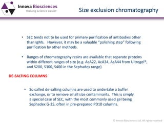 © Innova Biosciences Ltd. All rights reserved 
Size exclusion chromatography 
•SEC tends not to be used for primary purification of antibodies other than IgMs. However, it may be a valuable “polishing step” following purification by other methods. 
•Ranges of chromatography resins are available that separate proteins within different ranges of size (e.g. AcA22, AcA34, AcA44 from Ultrogel®, and S200, S300, S400 in the Sephadexrange) 
DE-SALTING COLUMNS 
•So called de-salting columns are used to undertake a buffer exchange, or to remove small size contaminants. This is simply a special case of SEC, with the most commonly used gel being SephadexG-25, often in pre-prepared PD10 columns.  