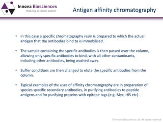 © Innova Biosciences Ltd. All rights reserved 
Antigen affinity chromatography 
•In this case a specific chromatography resin is prepared to which the actual antigen that the antibodies bind to is immobilised. 
•The sample containing the specific antibodies is then passed over the column, allowing only specific antibodies to bind, with all other contaminants, including other antibodies, being washed away. 
•Buffer conditions are then changed to elute the specific antibodies from the column. 
•Typical examples of the uses of affinity chromatography are in preparation of species specific secondary antibodies, in purifying antibodies to peptide antigens and for purifying proteins with epitope tags (e.g. Myc, HIS etc).  