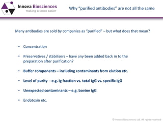 © Innova Biosciences Ltd. All rights reserved 
Why “purified antibodies” are not all the same 
•Concentration 
•Preservatives / stabilisers –have any been added back in to the preparation after purification? 
•Buffer components –including contaminants from elution etc. 
•Level of purity -e.g. Ig fraction vs. total IgG vs. specific IgG 
•Unexpected contaminants –e.g. bovine IgG 
•Endotoxin etc. 
Many antibodies are sold by companies as “purified” –but what does that mean?  