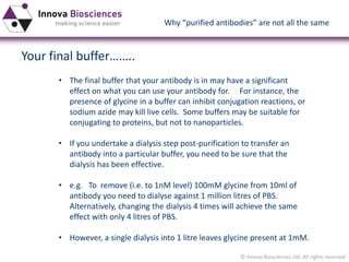© Innova Biosciences Ltd. All rights reserved 
Your final buffer…….. 
•The final buffer that your antibody is in may have a significant effect on what you can use your antibody for. For instance, the presence of glycine in a buffer can inhibit conjugation reactions, or sodium azide may kill live cells. Some buffers may be suitable for conjugating to proteins, but not to nanoparticles. 
•If you undertake a dialysis step post-purification to transfer an antibody into a particular buffer, you need to be sure that the dialysis has been effective. 
•e.g. To remove (i.e. to 1nM level) 100mM glycine from 10ml of antibody you need to dialyse against 1 million litres of PBS. Alternatively, changing the dialysis 4 times will achieve the same effect with only 4 litres of PBS. 
•However, a single dialysis into 1 litre leaves glycine present at 1mM. 
Why “purified antibodies” are not all the same  