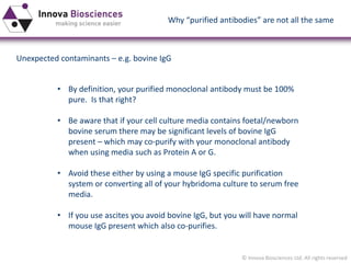 © Innova Biosciences Ltd. All rights reserved 
Unexpected contaminants –e.g. bovine IgG 
•By definition, your purified monoclonal antibody must be 100% pure. Is that right? 
•Be aware that if your cell culture media contains foetal/newbornbovine serum there may be significant levels of bovine IgG present –which may co-purify with your monoclonal antibody when using media such as Protein A or G. 
•Avoid these either by using a mouse IgG specific purification system or converting all of your hybridomaculture to serum free media. 
•If you use ascites you avoid bovine IgG, but you will have normal mouse IgG present which also co-purifies. 
Why “purified antibodies” are not all the same  