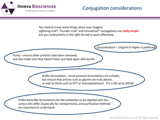 © Innova Biosciences Ltd. All rights reserved 
Conjugation considerations 
You need to know some things about your reagent. 
Lightning-Link®, Thunder-Link® and InnovaCoat® conjugations are really simple 
but you need protein in the right format to work effectively. 
Concentration –1mg/ml or higher is preferred 
Purity –ensure other proteins have been removed, 
and also make sure they haven’t been put back again afterwards! 
Buffer formulation –most common formulations are suitable, 
but ensure that amines such as glycine are truly absent, 
as well as thiolssuch as DTT or mercaptoethanol. Trisis OK up to 20mM 
Preferred buffer formulations for the antibodies to be labelled with the 
various kits differ (especially for nanoparticles), and purification methods 
are important to understand  