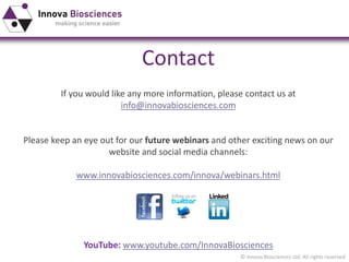 © Innova Biosciences Ltd. All rights reserved 
Contact 
If you would like any more information, please contact us at 
info@innovabiosciences.com 
Please keep an eye out for our future webinars and other exciting news on our 
website and social media channels: 
www.innovabiosciences.com/innova/webinars.html 
YouTube: www.youtube.com/InnovaBiosciences 
 