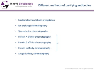 © Innova Biosciences Ltd. All rights reserved 
Different methods of purifying antibodies 
•Fractionation by globulin precipitation 
•Ion exchange chromatography 
•Size exclusion chromatography 
•Protein A affinity chromatography 
•Protein G affinity chromatography 
•Protein L affinity chromatography 
•Antigen affinity chromatography  