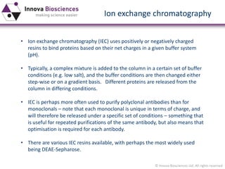 © Innova Biosciences Ltd. All rights reserved 
Ion exchange chromatography 
•Ion exchange chromatography (IEC) uses positively or negatively charged resins to bind proteins based on their net charges in a given buffer system (pH). 
•Typically, a complex mixture is added to the column in a certain set of buffer conditions (e.g. low salt), and the buffer conditions are then changed either step-wise or on a gradient basis. Different proteins are released from the column in differing conditions. 
•IEC is perhaps more often used to purify polyclonal antibodies than for monoclonals–note that each monoclonal is unique in terms of charge, and will therefore be released under a specific set of conditions –something that is useful for repeated purifications of the same antibody, but also means that optimisation is required for each antibody. 
•There are various IEC resins available, with perhaps the most widely used being DEAE-Sepharose.  