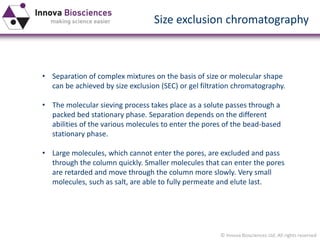 © Innova Biosciences Ltd. All rights reserved 
Size exclusion chromatography 
•Separation of complex mixtures on the basis of size or molecular shape can be achieved by size exclusion (SEC) or gel filtrationchromatography. 
•The molecular sieving process takes place as a solute passes through a packed bed stationary phase. Separation depends on the different abilities of the various molecules to enter the pores of the bead-based stationary phase. 
•Large molecules, which cannot enter the pores, are excluded and pass through the column quickly. Smaller molecules that can enter the pores are retarded and move through the column more slowly. Very small molecules, such as salt, are able to fully permeate and elute last.  