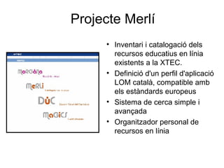 Projecte Merlí
     
         Inventari i catalogació dels
         recursos educatius en línia
         existents a la XTEC.
     
         Definició d'un perfil d'aplicació
         LOM català, compatible amb
         els estàndards europeus
     
         Sistema de cerca simple i
         avançada
     
         Organitzador personal de
         recursos en línia
 