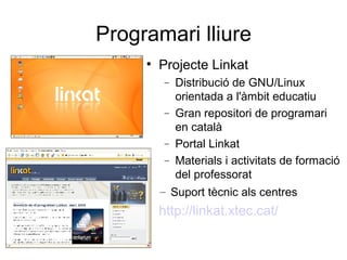 Programari lliure
     
         Projecte Linkat
          −   Distribució de GNU/Linux
              orientada a l'àmbit educatiu
          −   Gran repositori de programari
              en català
          −   Portal Linkat
          −   Materials i activitats de formació
              del professorat
         – Suport tècnic als centres
     
         http://linkat.xtec.cat/
 