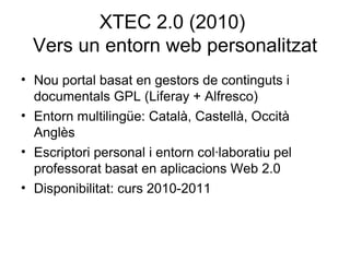 XTEC 2.0 (2010)
  Vers un entorn web personalitzat
• Nou portal basat en gestors de continguts i
  documentals GPL (Liferay + Alfresco)
• Entorn multilingüe: Català, Castellà, Occità
  Anglès
• Escriptori personal i entorn col·laboratiu pel
  professorat basat en aplicacions Web 2.0
• Disponibilitat: curs 2010-2011
 