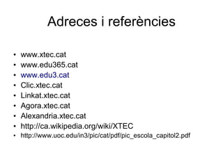 Adreces i referències

•   www.xtec.cat
•   www.edu365.cat
•   www.edu3.cat
•   Clic.xtec.cat
•   Linkat.xtec.cat
•   Agora.xtec.cat
•   Alexandria.xtec.cat
•   http://ca.wikipedia.org/wiki/XTEC
• http://www.uoc.edu/in3/pic/cat/pdf/pic_escola_capitol2.pdf
 