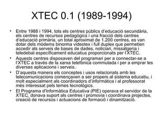 XTEC 0.1 (1989-1994)
• Entre 1988 i 1994, tots els centres públics d’educació secundària,
  els centres de recursos pedagògics i una fracció dels centres
  d’educació primària, un total aproximat de 1.200 centres, es van
  dotar dels mòdems binorma videotex i full duplex que permetien
  accedir als serveis de bases de dades, noticiari, missatgeria i
  teledebat específicament educatius proporcionats per l’XTEC.
• Aquests centres disposaven del programari per a connectar-se a
  l’XTEC a través de la xarxa telefònica commutada i per a emprar les
  diverses aplicacions i serveis.
• D’aquesta manera els conceptes i usos relacionats amb les
  telecomunicacions començaven a ser propers al sistema educatiu, i
  molt especialment als coordinadors d’informàtica i al professorat
  més interessat pels temes tecnològics.
• El Programa d'Informàtica Educativa (PIE) operava el servidor de la
  XTEC, donava suport als centres i promovia i coordinava projectes,
  creació de recursos i actuacions de formació i dinamització.
 