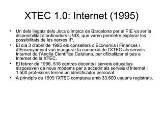 XTEC 1.0: Internet (1995)
• Un dels llegats dels Jocs olímpics de Barcelona per al PIE va ser la
  disponibilitat d’ordinadors UNIX, que varen permetre explorar les
  possibilitats de les xarxes IP.
• El dia 3 d’abril de 1995 els consellers d’Economia i Finances i
  d’Ensenyament van inaugurar la connexió de l’XTEC als serveis
  Internet de l’Anella Científica Catalana, per oficialitzar el pas a
  Internet de la XTEC.
• El febrer de 1996, 516 centres docents i serveis educatius
  disposaven de nous mòdems per a accedir als serveis d’Internet i
  1.500 professors tenien un identificador personal.
• A principis de 1999 l’XTEC comptava amb 33.600 usuaris registrats.
 