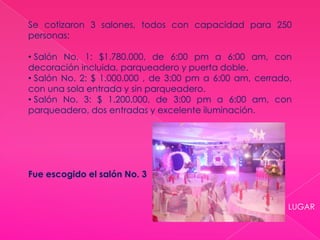 LUGAR
Se cotizaron 3 salones, todos con capacidad para 250
personas:
• Salón No. 1: $1.780.000, de 6:00 pm a 6:00 am, con
decoración incluida, parqueadero y puerta doble.
• Salón No. 2: $ 1.000.000 , de 3:00 pm a 6:00 am, cerrado,
con una sola entrada y sin parqueadero.
• Salón No. 3: $ 1.200.000, de 3:00 pm a 6:00 am, con
parqueadero, dos entradas y excelente iluminación.
Fue escogido el salón No. 3
 