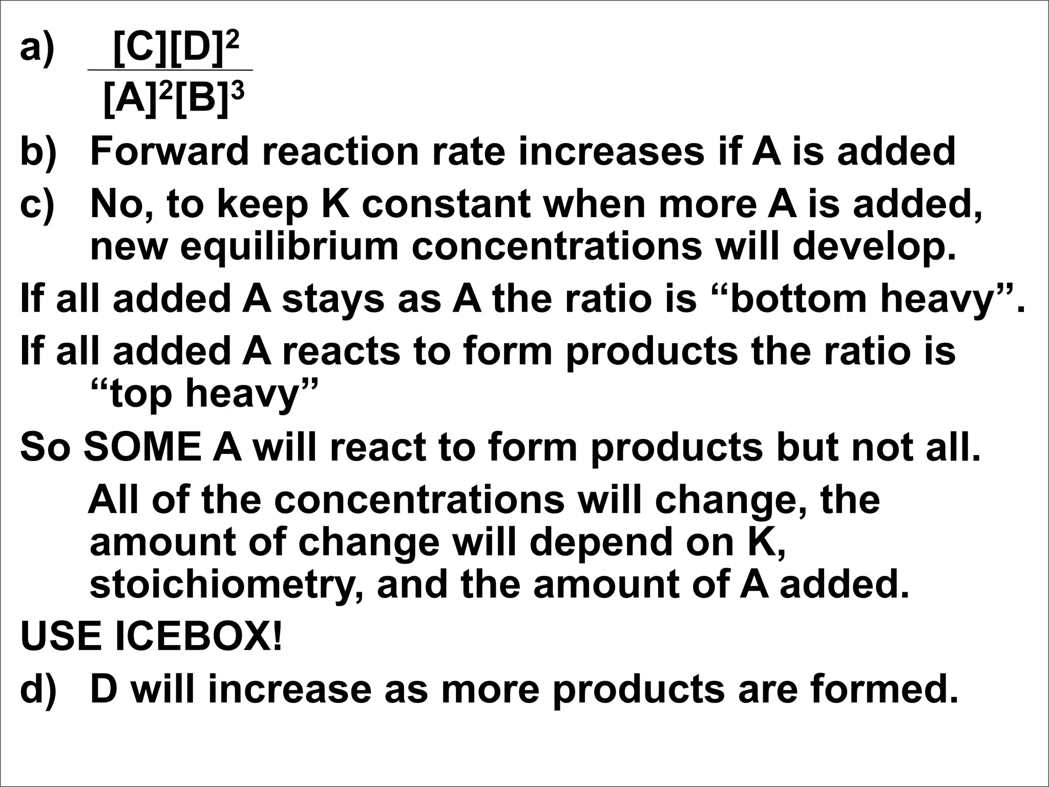 a)     [C][D]2
      [A]2[B]3
b) Forward reaction rate increases if A is added
c) No, to keep K constant when more A is added,
     new equilibrium concentrations will develop.
If all added A stays as A the ratio is “bottom heavy”.
If all added A reacts to form products the ratio is
     “top heavy”
So SOME A will react to form products but not all.
     All of the concentrations will change, the
     amount of change will depend on K,
     stoichiometry, and the amount of A added.
USE ICEBOX!
d) D will increase as more products are formed.
 