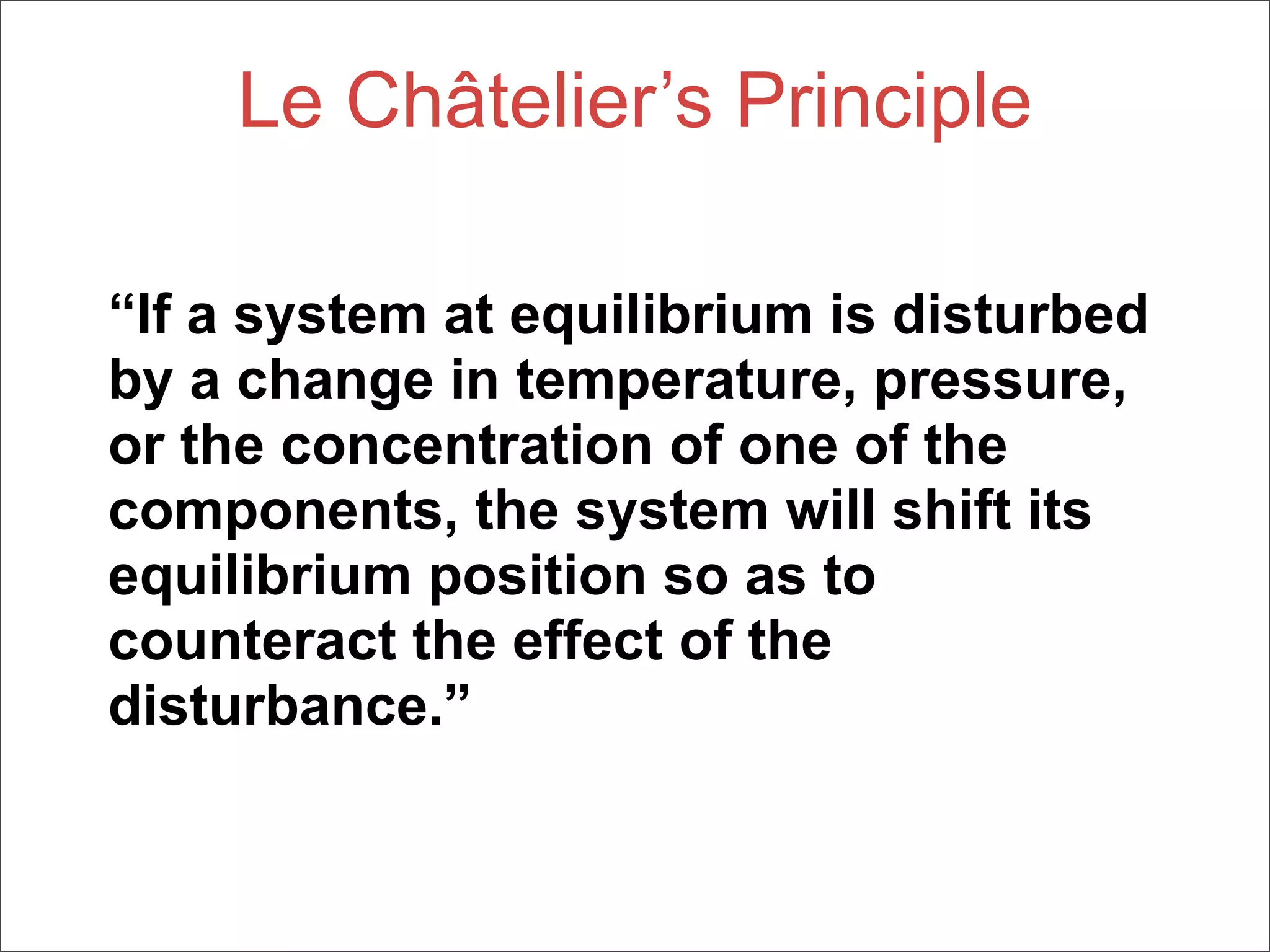 Le Châtelier’s Principle

“If a system at equilibrium is disturbed
by a change in temperature, pressure,
or the concentration of one of the
components, the system will shift its
equilibrium position so as to
counteract the effect of the
disturbance.”
 