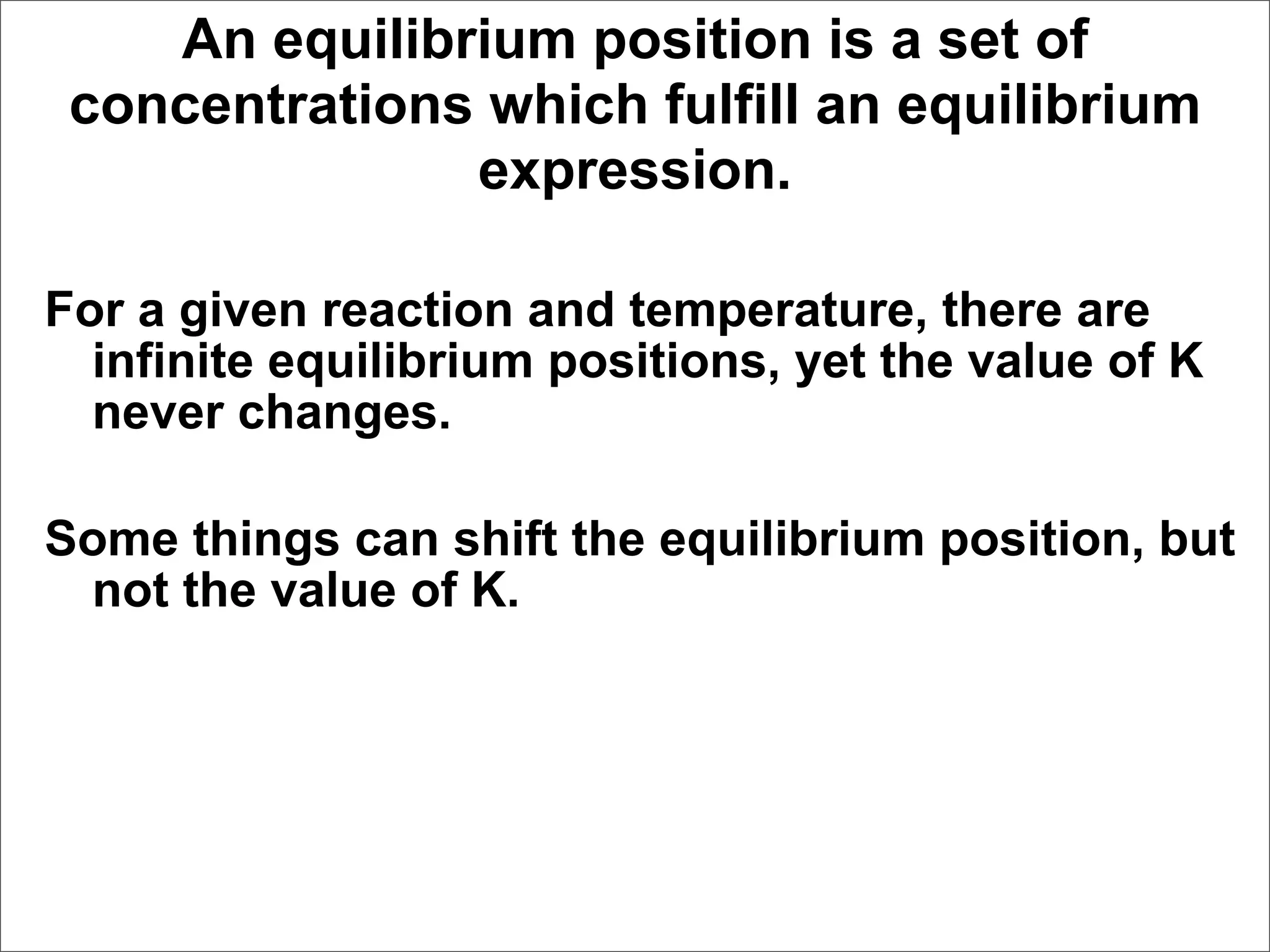 An equilibrium position is a set of
 concentrations which fulfill an equilibrium
               expression.

For a given reaction and temperature, there are
  infinite equilibrium positions, yet the value of K
  never changes.

Some things can shift the equilibrium position, but
 not the value of K.
 