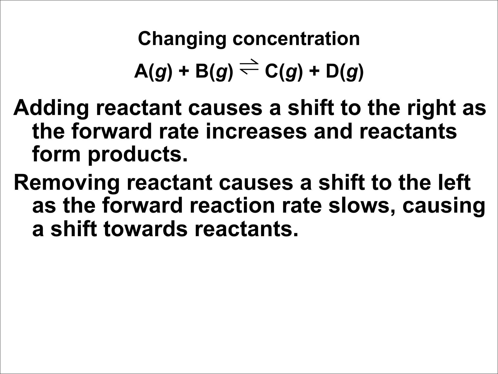 Changing concentration
           A(g) + B(g) ⇌ C(g) + D(g)
Adding reactant causes a shift to the right as
 the forward rate increases and reactants
 form products.
Removing reactant causes a shift to the left
 as the forward reaction rate slows, causing
 a shift towards reactants.
 