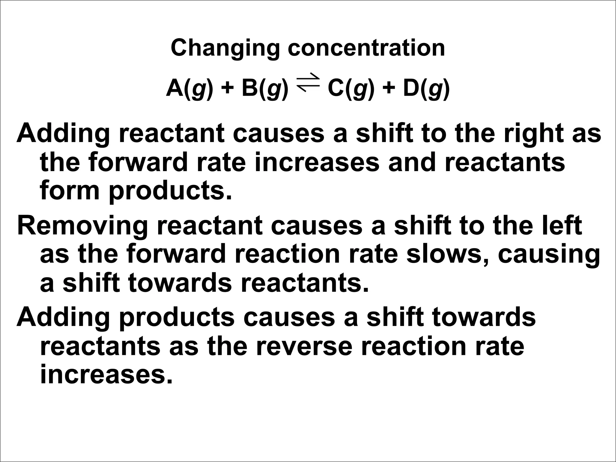 Changing concentration
           A(g) + B(g) ⇌ C(g) + D(g)
Adding reactant causes a shift to the right as
 the forward rate increases and reactants
 form products.
Removing reactant causes a shift to the left
 as the forward reaction rate slows, causing
 a shift towards reactants.
Adding products causes a shift towards
 reactants as the reverse reaction rate
 increases.
 