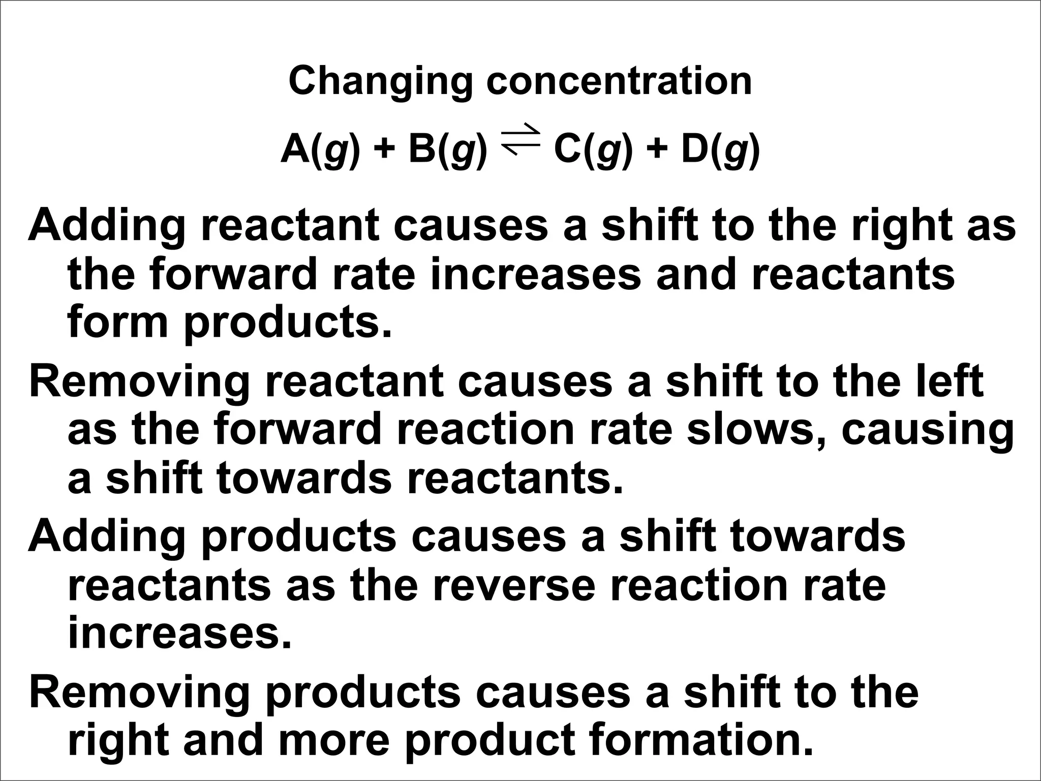 Changing concentration
           A(g) + B(g) ⇌ C(g) + D(g)
Adding reactant causes a shift to the right as
 the forward rate increases and reactants
 form products.
Removing reactant causes a shift to the left
 as the forward reaction rate slows, causing
 a shift towards reactants.
Adding products causes a shift towards
 reactants as the reverse reaction rate
 increases.
Removing products causes a shift to the
 right and more product formation.
 