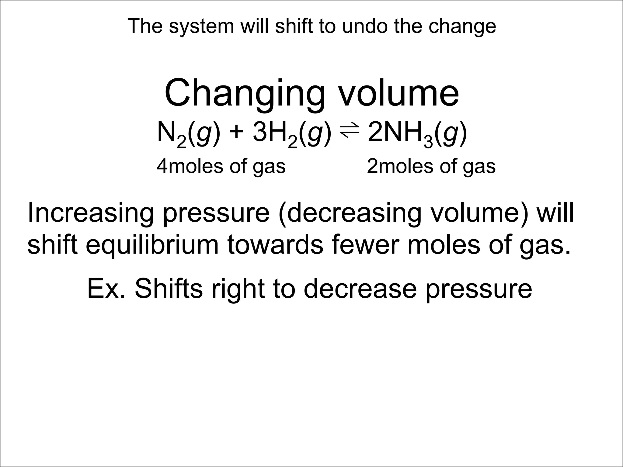 The system will shift to undo the change


           Changing volume
           N2(g) + 3H2(g) ⇌ 2NH3(g)
           4moles of gas         2moles of gas

Increasing pressure (decreasing volume) will
shift equilibrium towards fewer moles of gas.
    Ex. Shifts right to decrease pressure
 