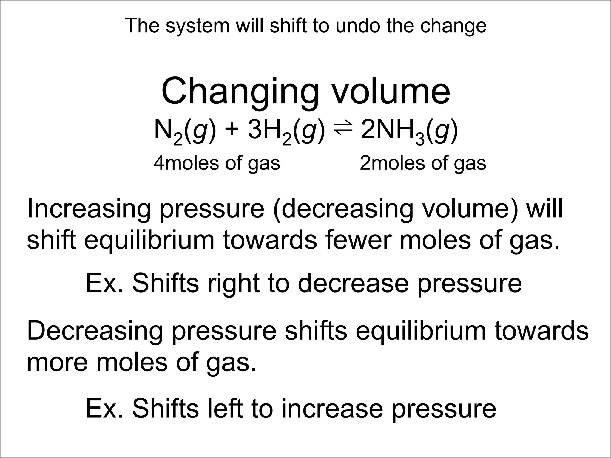 The system will shift to undo the change


           Changing volume
           N2(g) + 3H2(g) ⇌ 2NH3(g)
           4moles of gas         2moles of gas

Increasing pressure (decreasing volume) will
shift equilibrium towards fewer moles of gas.
    Ex. Shifts right to decrease pressure
Decreasing pressure shifts equilibrium towards
more moles of gas.
    Ex. Shifts left to increase pressure
 