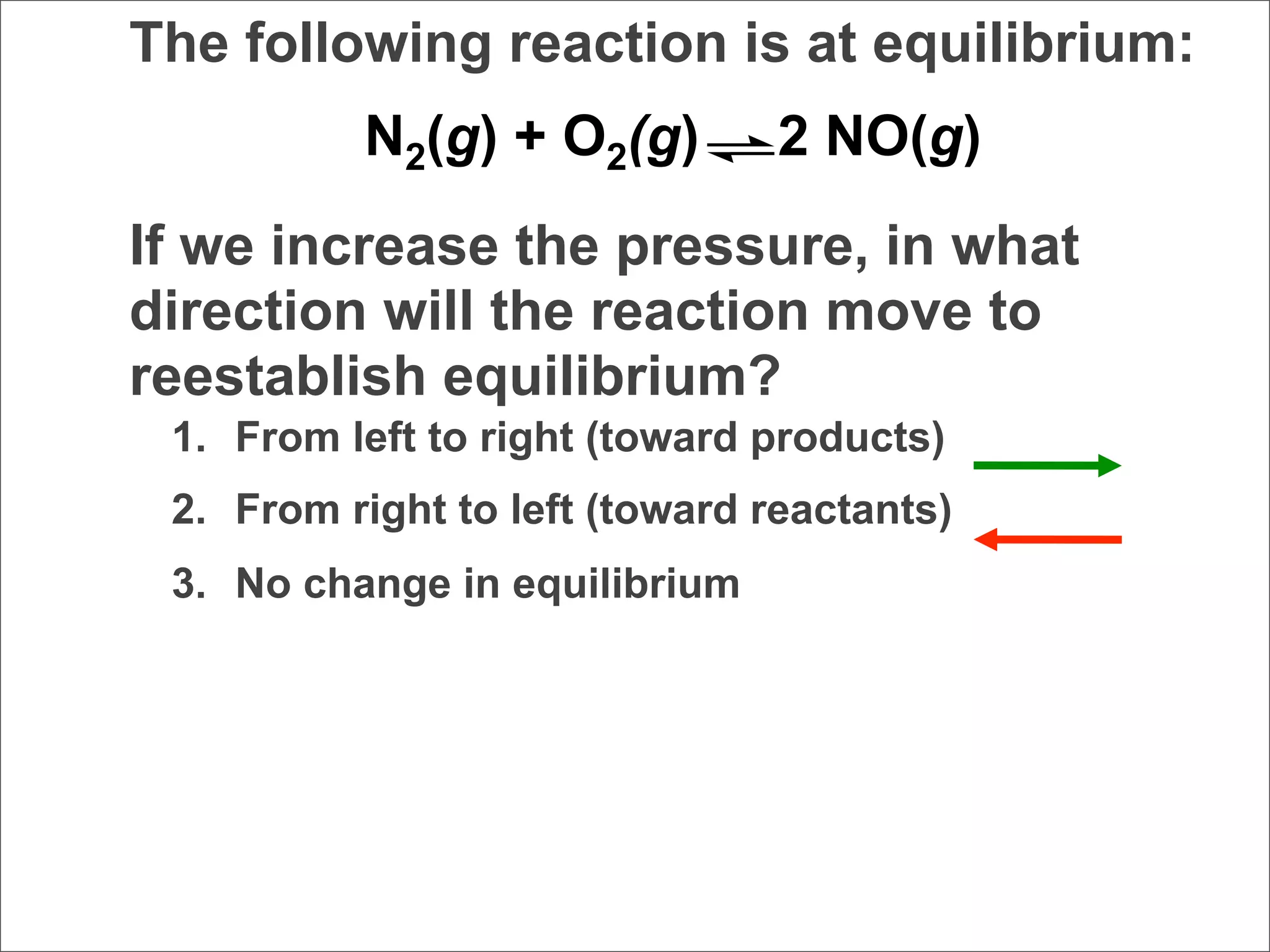 The following reaction is at equilibrium:
          N2(g) + O2(g)         2 NO(g)
If we increase the pressure, in what
direction will the reaction move to
reestablish equilibrium?
 1. From left to right (toward products)
 2. From right to left (toward reactants)
 3. No change in equilibrium
 