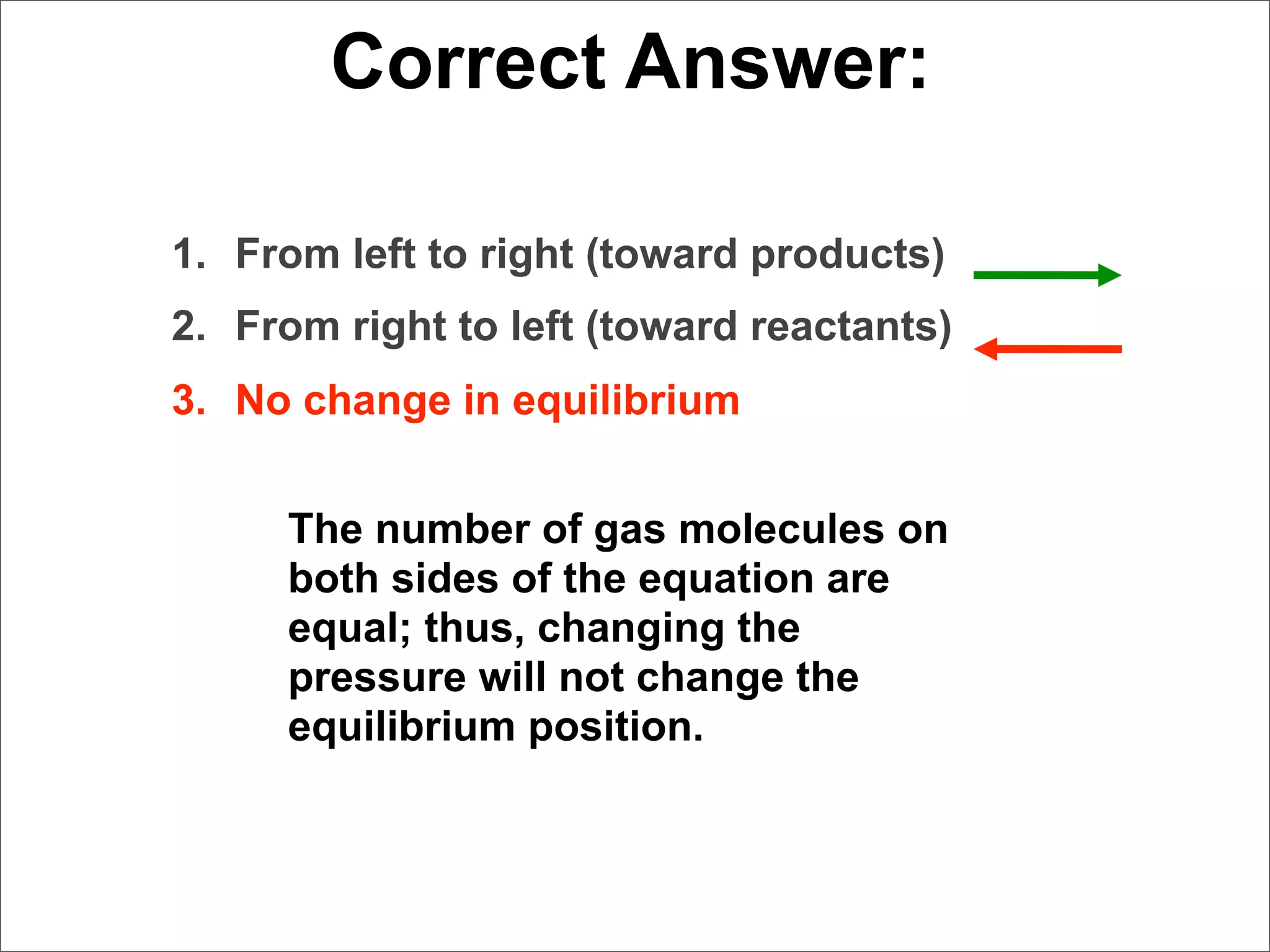 Correct Answer:

1. From left to right (toward products)
2. From right to left (toward reactants)
3. No change in equilibrium


     The number of gas molecules on
     both sides of the equation are
     equal; thus, changing the
     pressure will not change the
     equilibrium position.
 