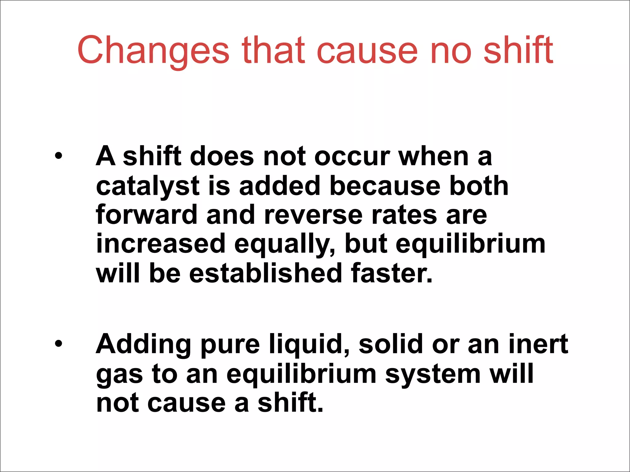Changes that cause no shift

•    A shift does not occur when a
     catalyst is added because both
     forward and reverse rates are
     increased equally, but equilibrium
     will be established faster.

•    Adding pure liquid, solid or an inert
     gas to an equilibrium system will
     not cause a shift.
 