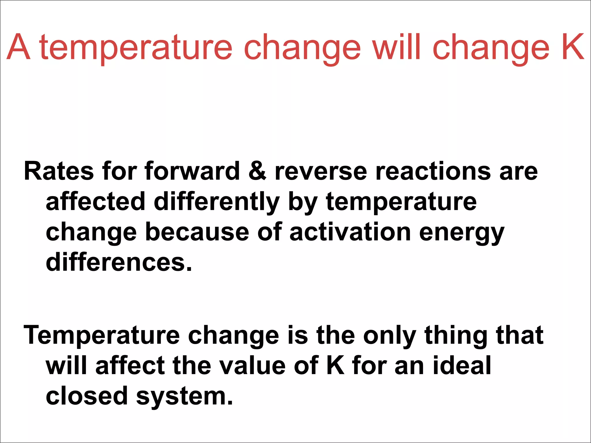 A temperature change will change K


Rates for forward & reverse reactions are
 affected differently by temperature
 change because of activation energy
 differences.

Temperature change is the only thing that
  will affect the value of K for an ideal
  closed system.
 