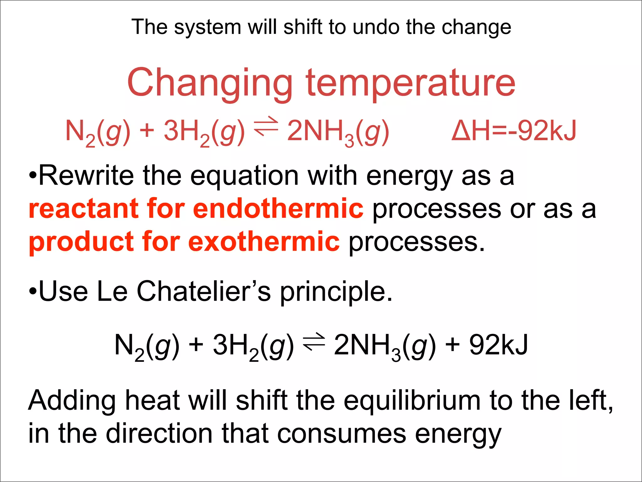 The system will shift to undo the change

        Changing temperature
   N2(g) + 3H2(g) ⇌ 2NH3(g) ΔH=-92kJ
•Rewrite the equation with energy as a
reactant for endothermic processes or as a
product for exothermic processes.
•Use Le Chatelier’s principle.
       N2(g) + 3H2(g) ⇌ 2NH3(g) + 92kJ
Adding heat will shift the equilibrium to the left,
in the direction that consumes energy
 