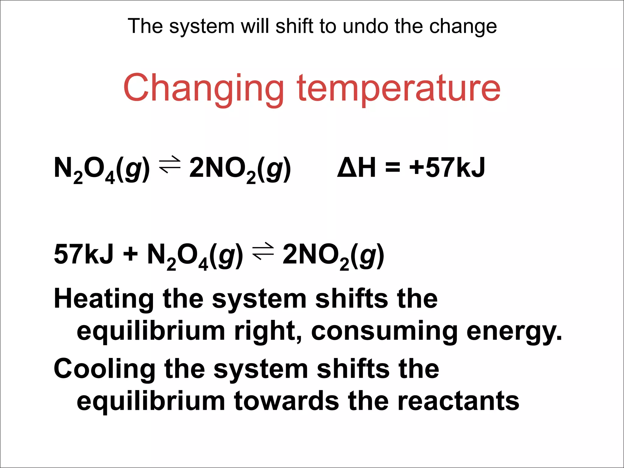 The system will shift to undo the change


     Changing temperature

N2O4(g) ⇌ 2NO2(g)          ΔH = +57kJ


57kJ + N2O4(g) ⇌ 2NO2(g)
Heating the system shifts the
 equilibrium right, consuming energy.
Cooling the system shifts the
 equilibrium towards the reactants
 