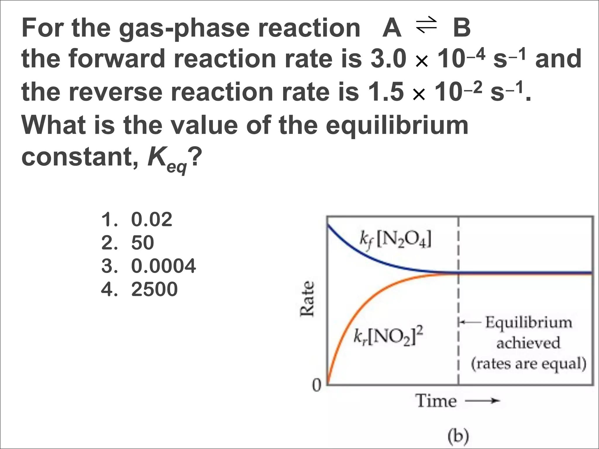 For the gas-phase reaction A ⇌ B
the forward reaction rate is 3.0 × 10−4 s−1 and
the reverse reaction rate is 1.5 × 10−2 s−1.
What is the value of the equilibrium
constant, Keq?

      1.   0.02
      2.   50
      3.   0.0004
      4.   2500
 