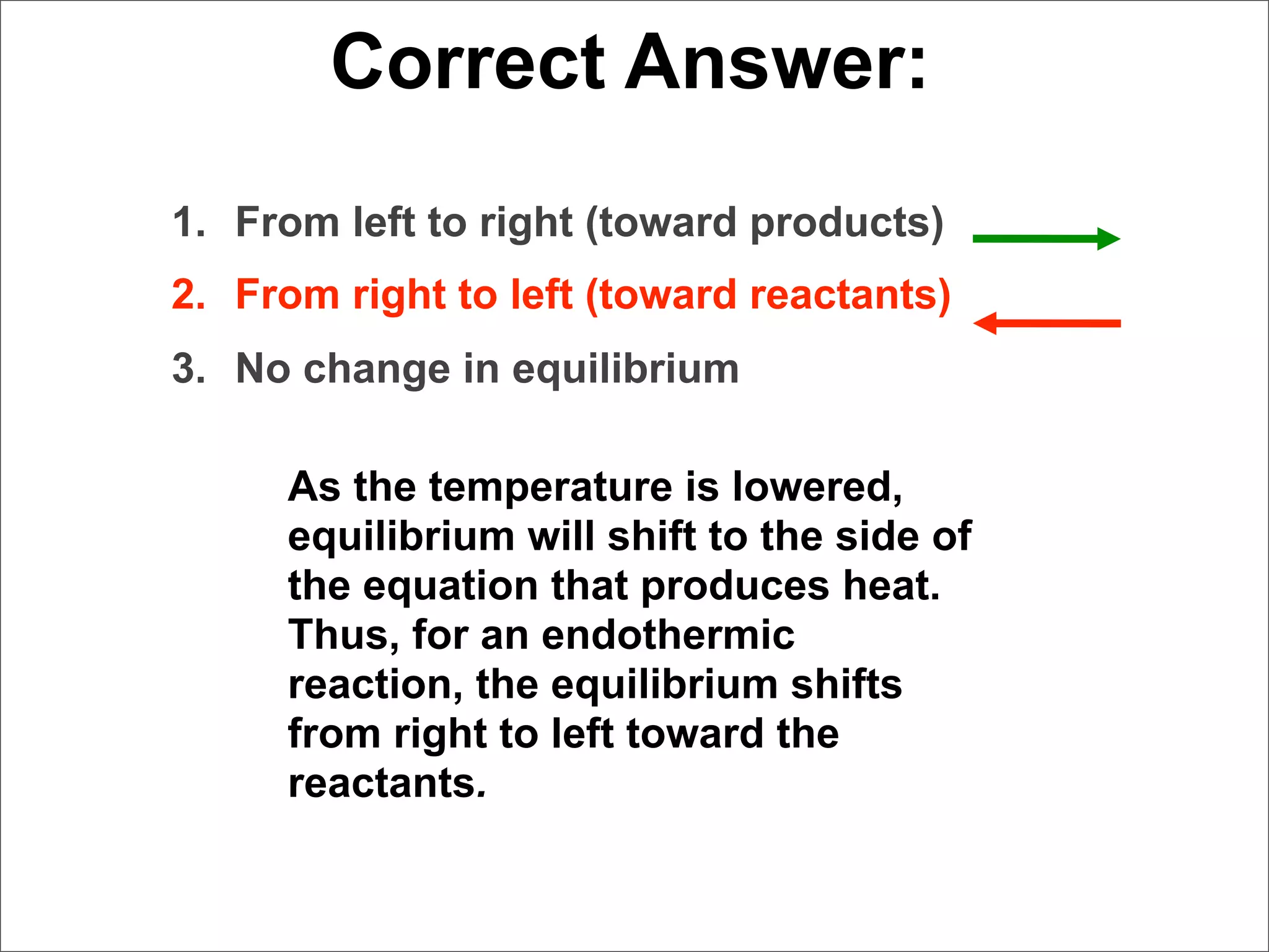 Correct Answer:
1. From left to right (toward products)
2. From right to left (toward reactants)
3. No change in equilibrium

     As the temperature is lowered,
     equilibrium will shift to the side of
     the equation that produces heat.
     Thus, for an endothermic
     reaction, the equilibrium shifts
     from right to left toward the
     reactants.
 