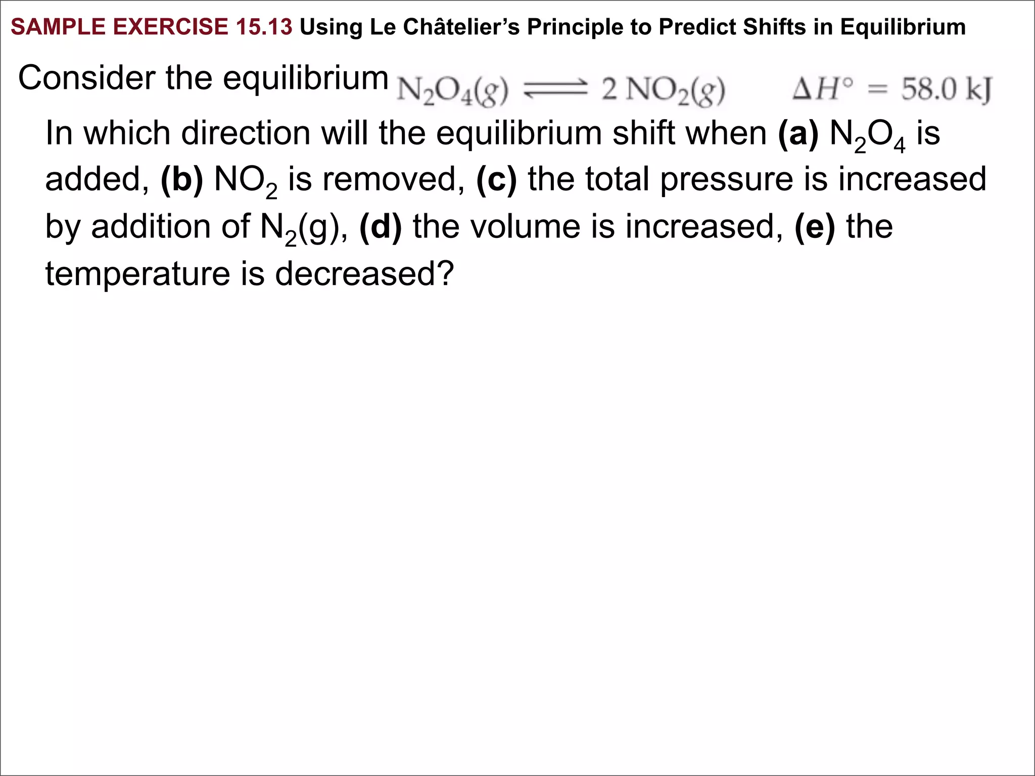 SAMPLE EXERCISE 15.13 Using Le Châtelier’s Principle to Predict Shifts in Equilibrium

Consider the equilibrium
   In which direction will the equilibrium shift when (a) N2O4 is
   added, (b) NO2 is removed, (c) the total pressure is increased
   by addition of N2(g), (d) the volume is increased, (e) the
   temperature is decreased?
 