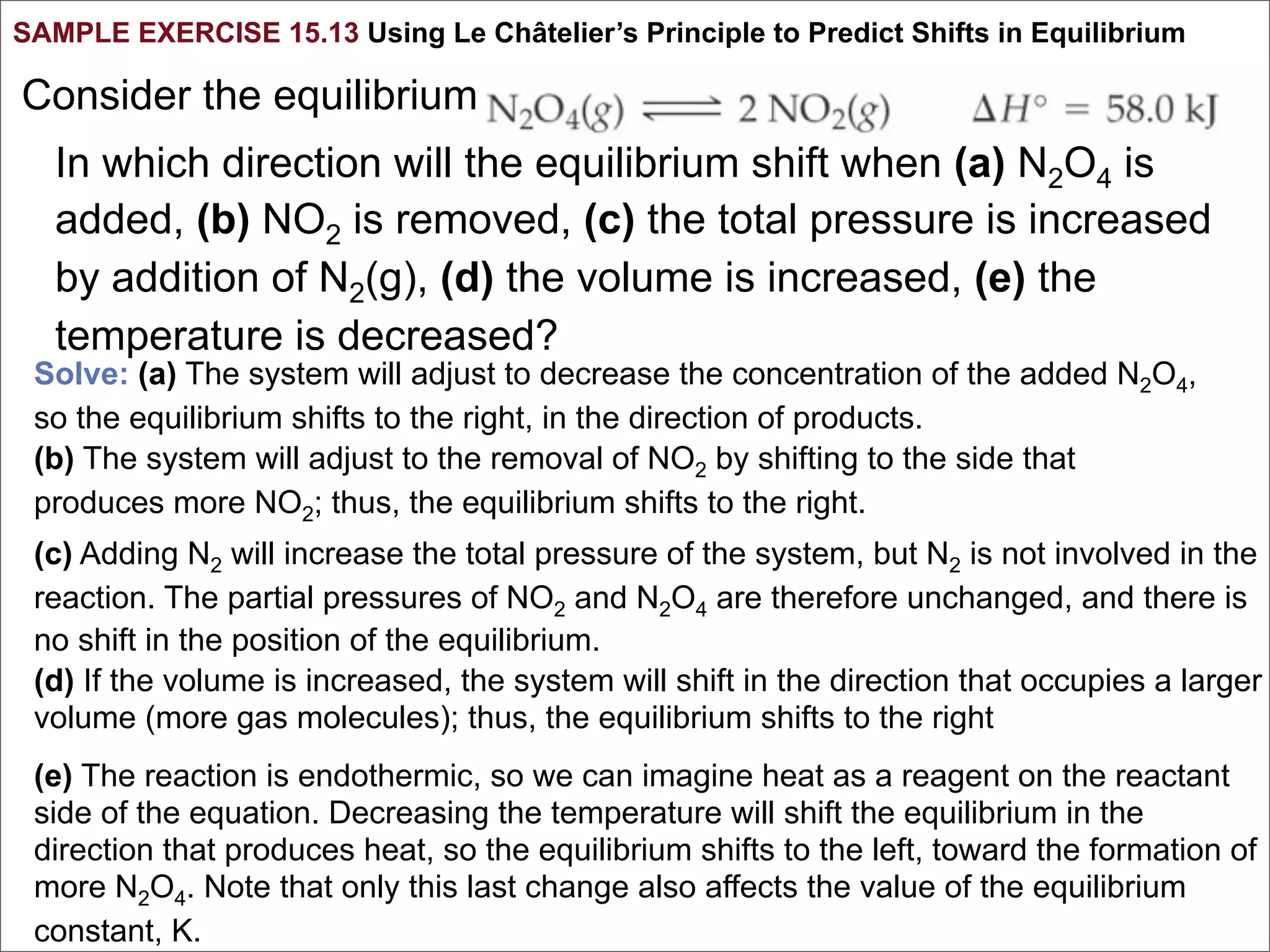 SAMPLE EXERCISE 15.13 Using Le Châtelier’s Principle to Predict Shifts in Equilibrium

Consider the equilibrium
   In which direction will the equilibrium shift when (a) N2O4 is
   added, (b) NO2 is removed, (c) the total pressure is increased
   by addition of N2(g), (d) the volume is increased, (e) the
   temperature is decreased?
 Solve: (a) The system will adjust to decrease the concentration of the added N2O4,
 so the equilibrium shifts to the right, in the direction of products.
 (b) The system will adjust to the removal of NO2 by shifting to the side that
 produces more NO2; thus, the equilibrium shifts to the right.
 (c) Adding N2 will increase the total pressure of the system, but N2 is not involved in the
 reaction. The partial pressures of NO2 and N2O4 are therefore unchanged, and there is
 no shift in the position of the equilibrium.
 (d) If the volume is increased, the system will shift in the direction that occupies a larger
 volume (more gas molecules); thus, the equilibrium shifts to the right
 (e) The reaction is endothermic, so we can imagine heat as a reagent on the reactant
 side of the equation. Decreasing the temperature will shift the equilibrium in the
 direction that produces heat, so the equilibrium shifts to the left, toward the formation of
 more N2O4. Note that only this last change also affects the value of the equilibrium
 constant, K.
 
