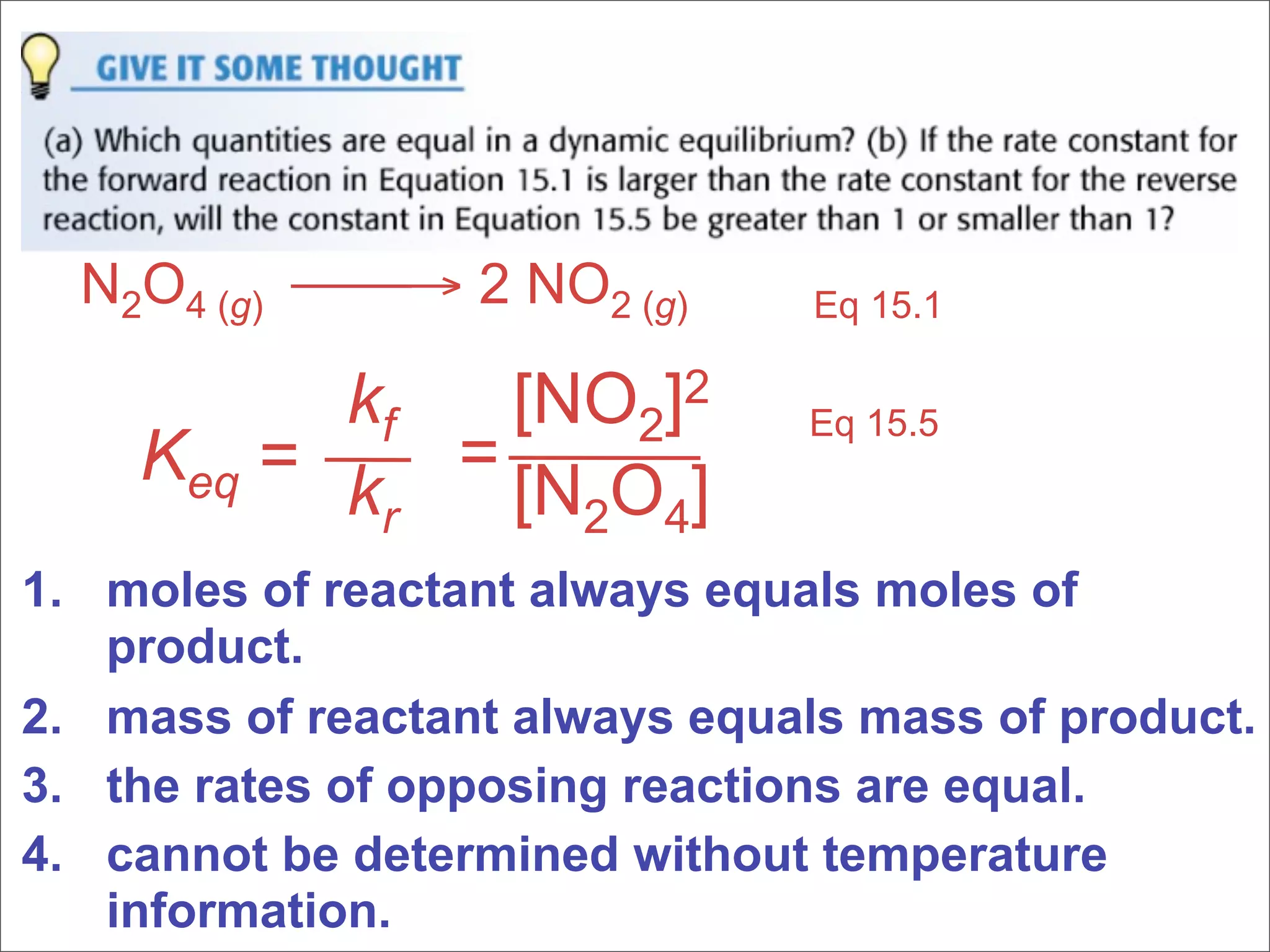 N2O4 (g) → 2 NO2 (g)        Eq 15.1

          kf  [NO2]2           Eq 15.5
    Keq = k = [N O ]
           r    2 4
1. moles of reactant always equals moles of
   product.
2. mass of reactant always equals mass of product.
3. the rates of opposing reactions are equal.
4. cannot be determined without temperature
   information.
 