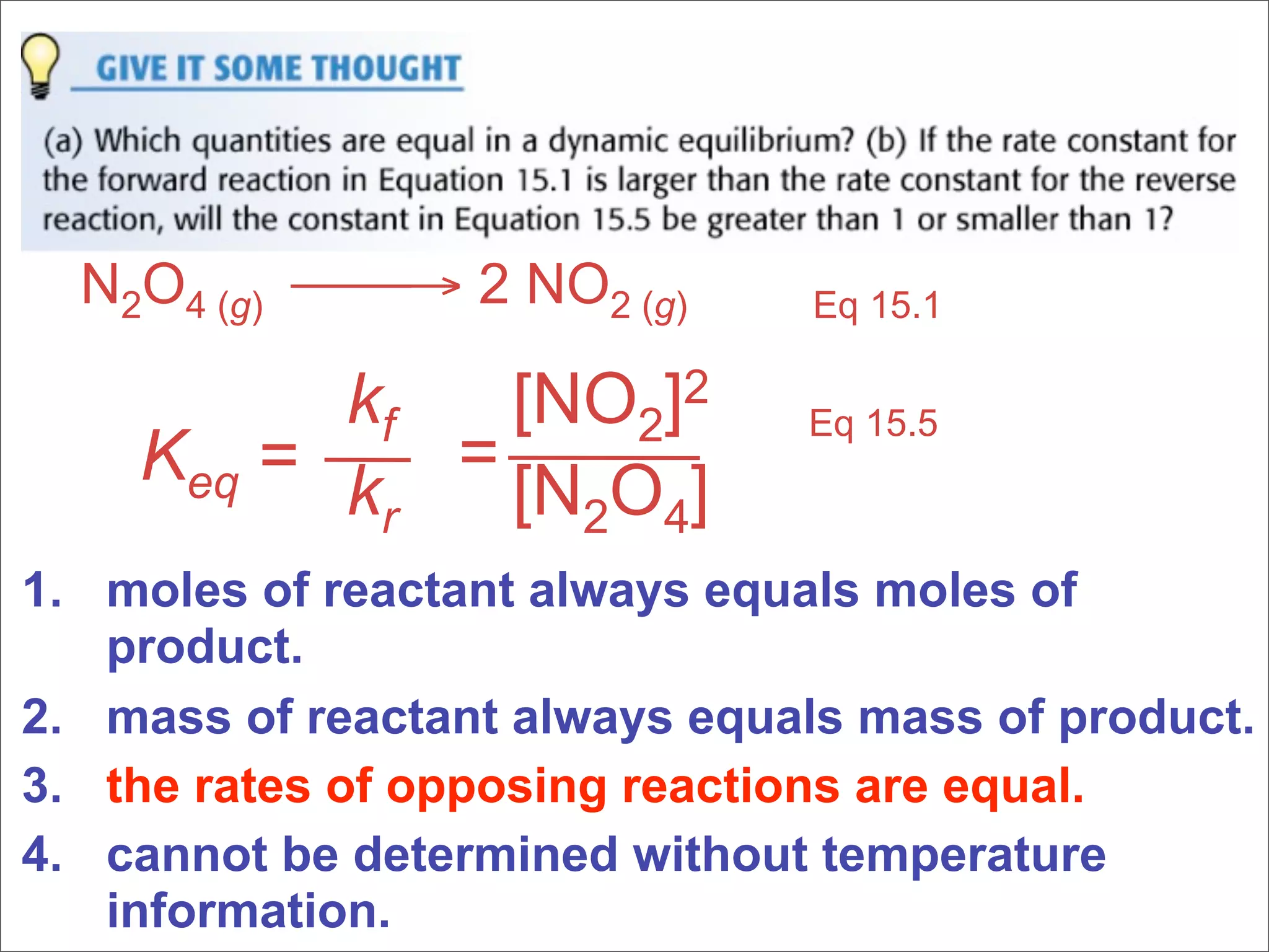 N2O4 (g) → 2 NO2 (g)        Eq 15.1

          kf  [NO2]2           Eq 15.5
    Keq = k = [N O ]
           r    2 4
1. moles of reactant always equals moles of
   product.
2. mass of reactant always equals mass of product.
3. the rates of opposing reactions are equal.
4. cannot be determined without temperature
   information.
 