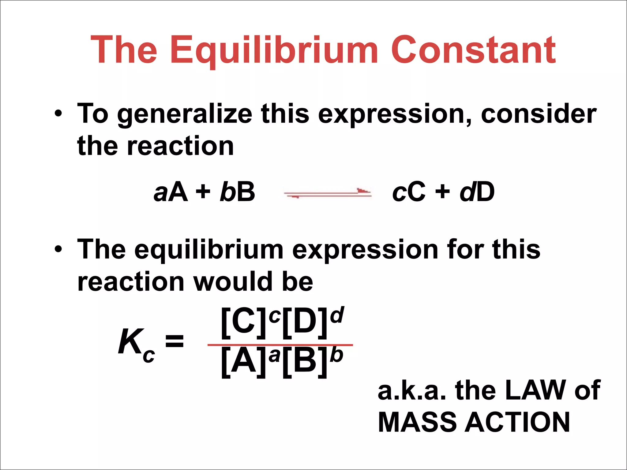 The Equilibrium Constant
• To generalize this expression, consider
  the reaction
       aA + bB           cC + dD

• The equilibrium expression for this
  reaction would be
         [C]c[D]d
    Kc =
         [A]a[B]b
                        a.k.a. the LAW of
                        MASS ACTION
 