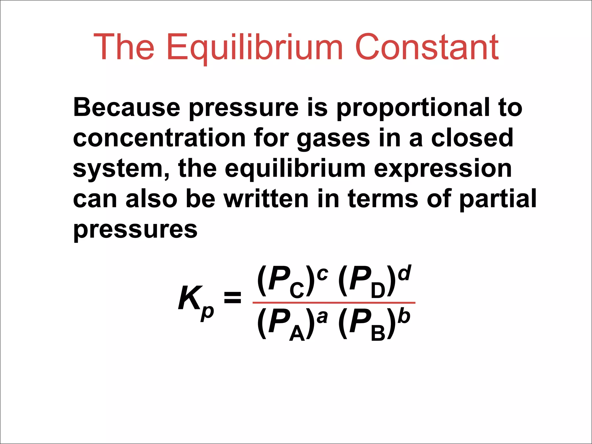 The Equilibrium Constant
Because pressure is proportional to
concentration for gases in a closed
system, the equilibrium expression
can also be written in terms of partial
pressures
             (PC)c (PD)d
        Kp =
             (PA)a (PB)b
 