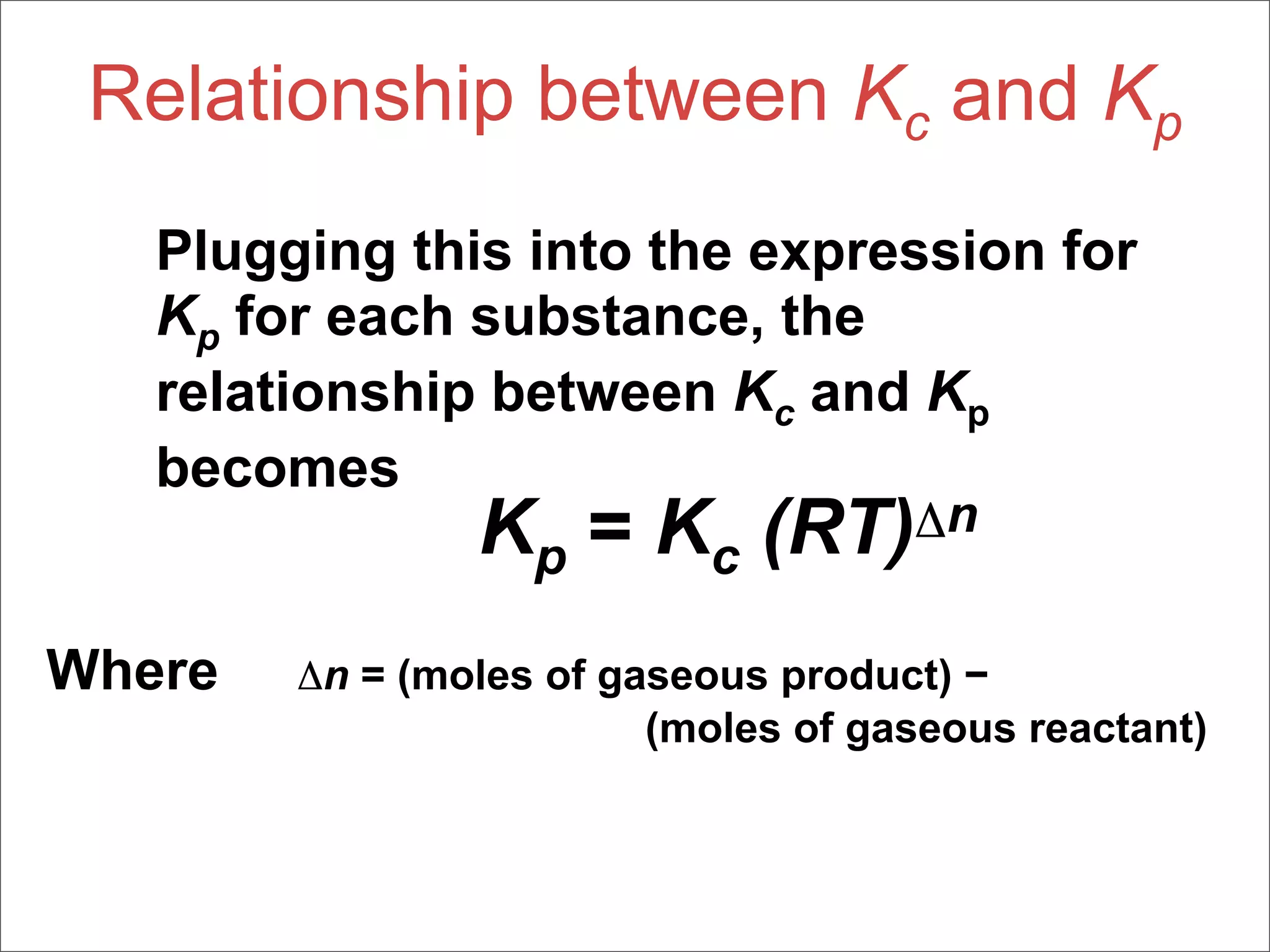 Relationship between Kc and Kp
   Plugging this into the expression for
   Kp for each substance, the
   relationship between Kc and Kp
   becomes
                Kp = Kc (RT)Δn
Where   Δn = (moles of gaseous product) −
                         (moles of gaseous reactant)
 