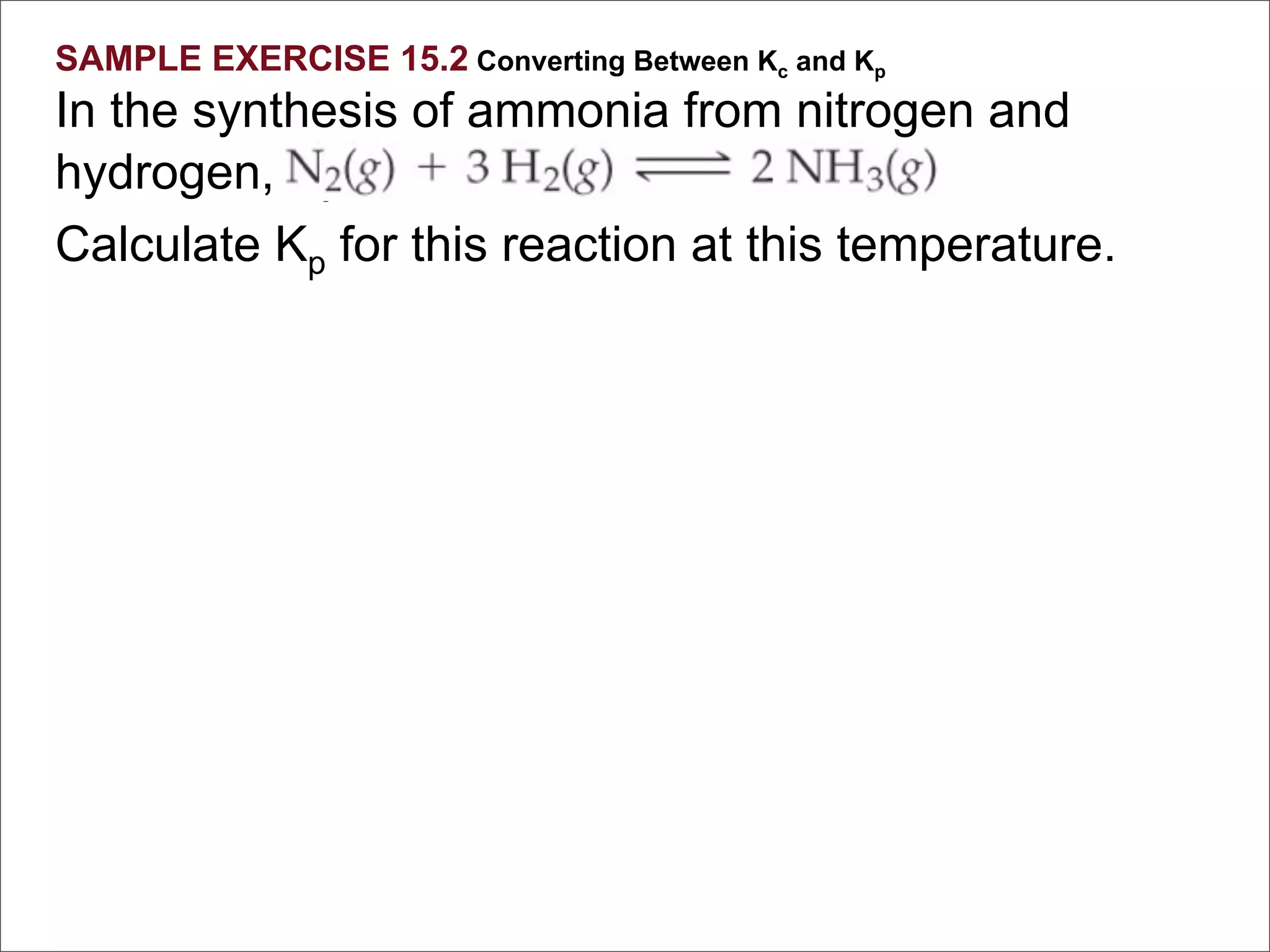 SAMPLE EXERCISE 15.2 Converting Between Kc and Kp
In the synthesis of ammonia from nitrogen and
hydrogen, Kc = 9.60 at 300°C.
Calculate Kp for this reaction at this temperature.
 