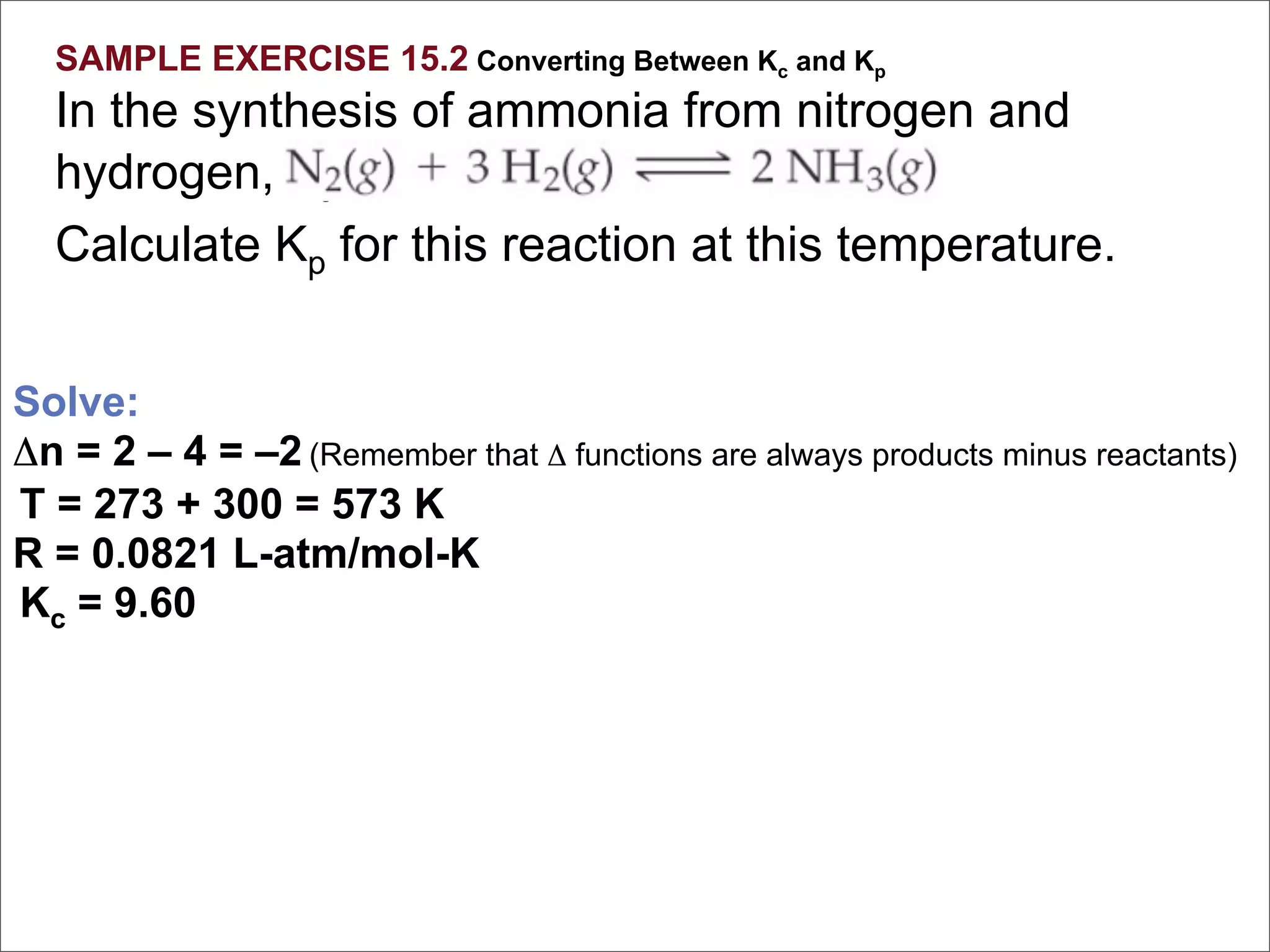 SAMPLE EXERCISE 15.2 Converting Between Kc and Kp
  In the synthesis of ammonia from nitrogen and
  hydrogen, Kc = 9.60 at 300°C.
  Calculate Kp for this reaction at this temperature.


Solve:
Δn = 2 – 4 = –2 (Remember that Δ functions are always products minus reactants)
T = 273 + 300 = 573 K
R = 0.0821 L-atm/mol-K
Kc = 9.60
 
