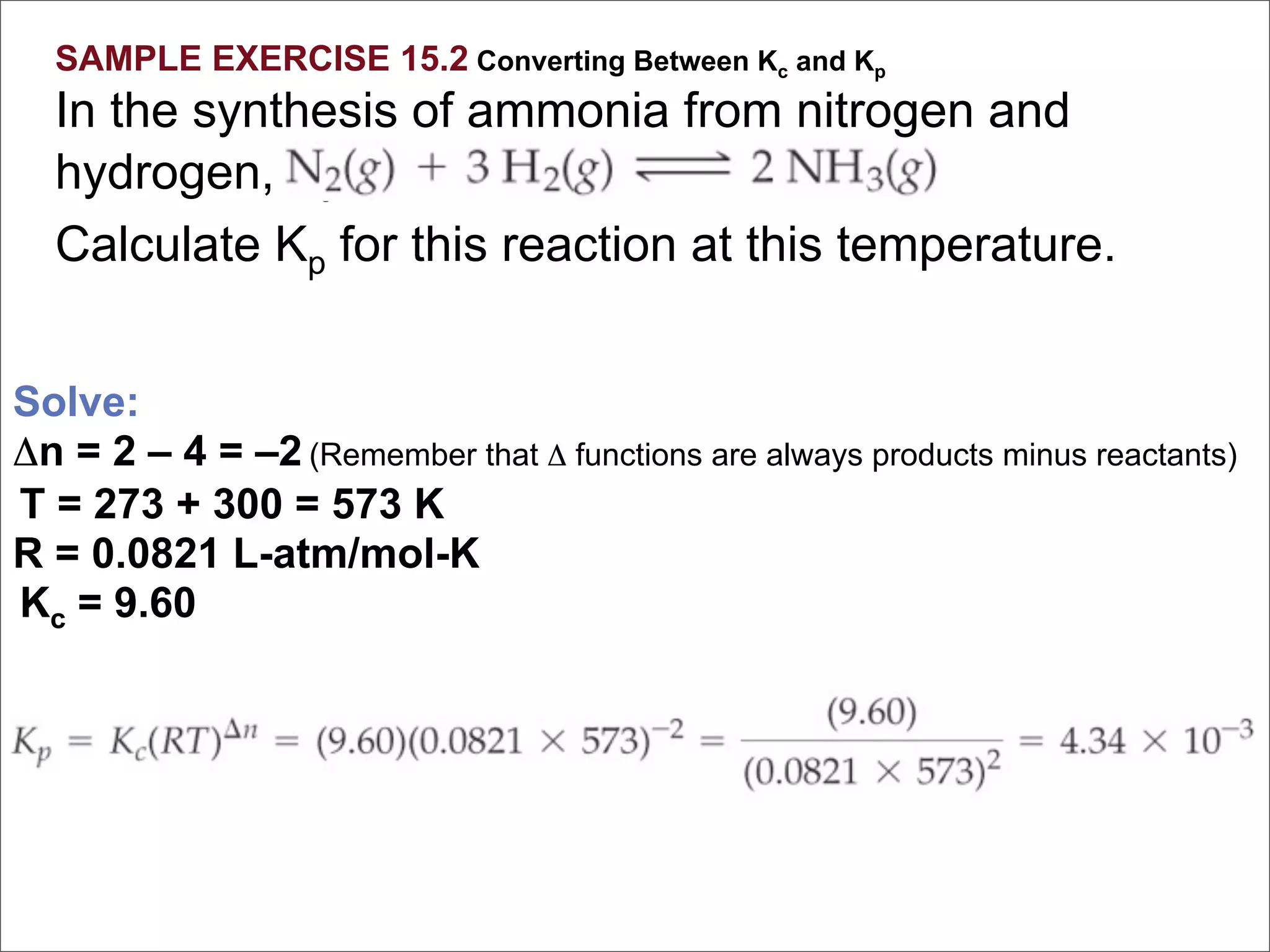 SAMPLE EXERCISE 15.2 Converting Between Kc and Kp
  In the synthesis of ammonia from nitrogen and
  hydrogen, Kc = 9.60 at 300°C.
  Calculate Kp for this reaction at this temperature.


Solve:
Δn = 2 – 4 = –2 (Remember that Δ functions are always products minus reactants)
T = 273 + 300 = 573 K
R = 0.0821 L-atm/mol-K
Kc = 9.60
 