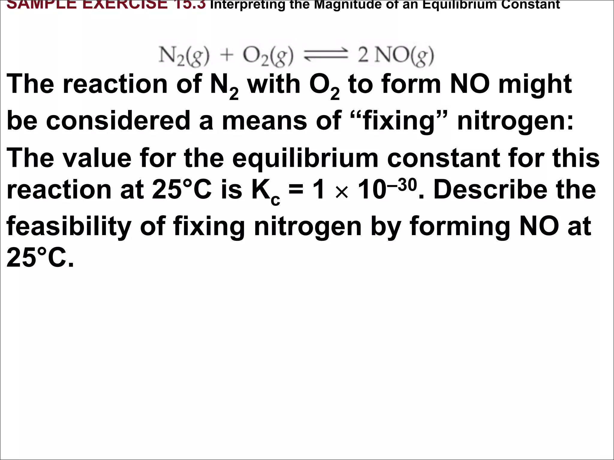 SAMPLE EXERCISE 15.3 Interpreting the Magnitude of an Equilibrium Constant



The reaction of N2 with O2 to form NO might
be considered a means of “fixing” nitrogen:
The value for the equilibrium constant for this
reaction at 25°C is Kc = 1 × 10–30. Describe the
feasibility of fixing nitrogen by forming NO at
25°C.
 