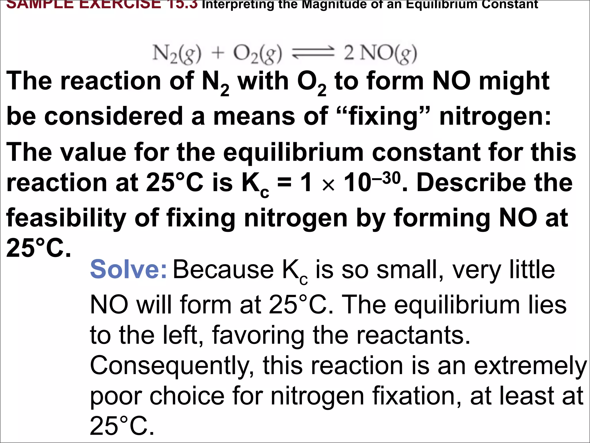 SAMPLE EXERCISE 15.3 Interpreting the Magnitude of an Equilibrium Constant



The reaction of N2 with O2 to form NO might
be considered a means of “fixing” nitrogen:
The value for the equilibrium constant for this
reaction at 25°C is Kc = 1 × 10–30. Describe the
feasibility of fixing nitrogen by forming NO at
25°C.
       Solve: Because Kc is so small, very little
       NO will form at 25°C. The equilibrium lies
       to the left, favoring the reactants.
       Consequently, this reaction is an extremely
       poor choice for nitrogen fixation, at least at
       25°C.
 