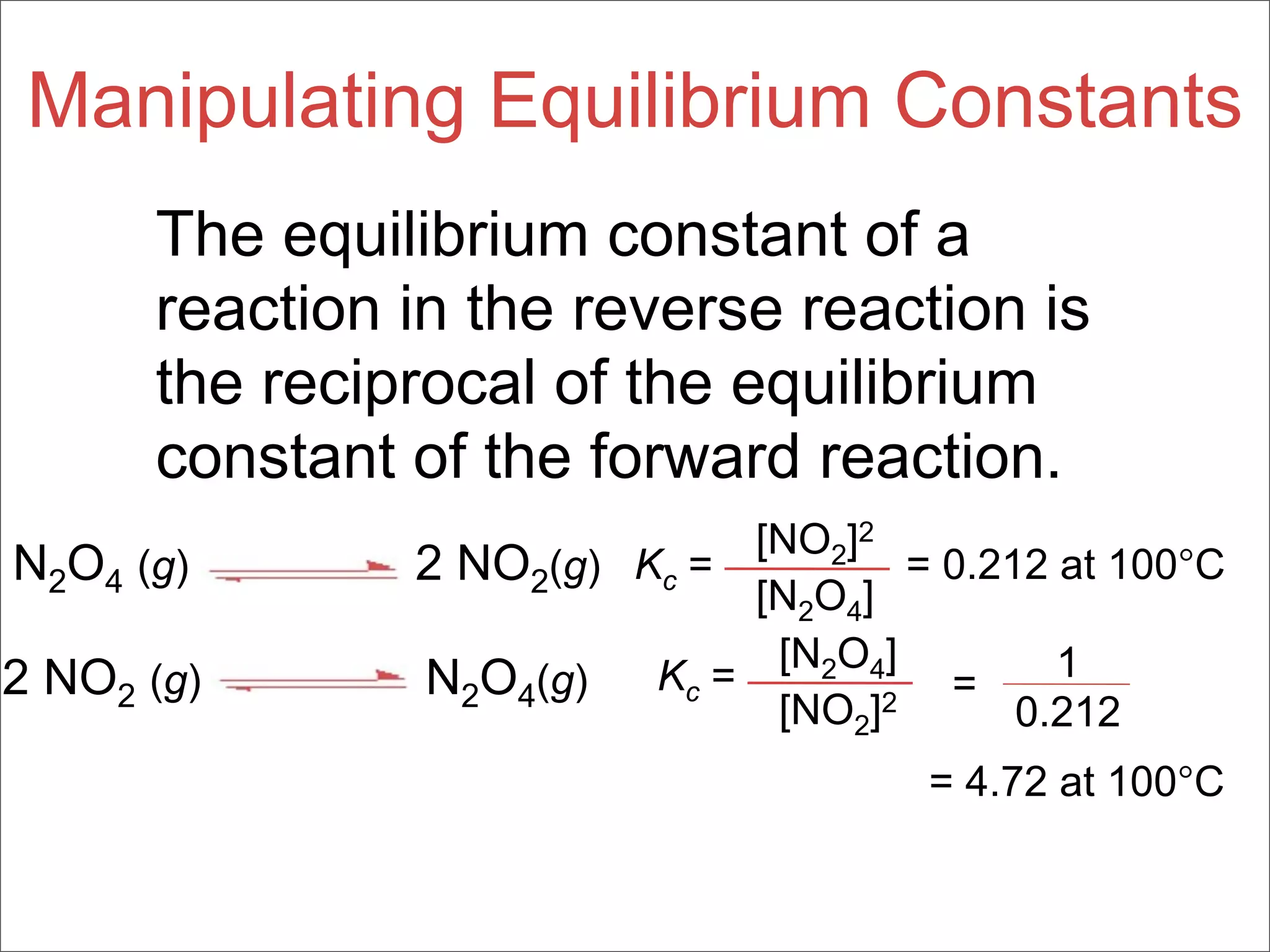 Manipulating Equilibrium Constants
      The equilibrium constant of a
      reaction in the reverse reaction is
      the reciprocal of the equilibrium
      constant of the forward reaction.
                              [NO2]2
N2O4 (g)       2 NO2(g) Kc =          = 0.212 at 100°C
                              [N2O4]
                               [N2O4]         1
2 NO2 (g)      N2O4(g)   Kc =           =
                               [NO2]2       0.212
                                       = 4.72 at 100°C
 